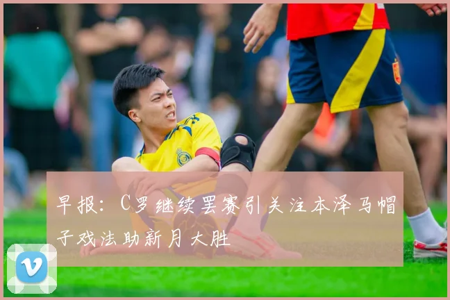 早报：C罗继续罢赛引关注本泽马帽子戏法助新月大胜