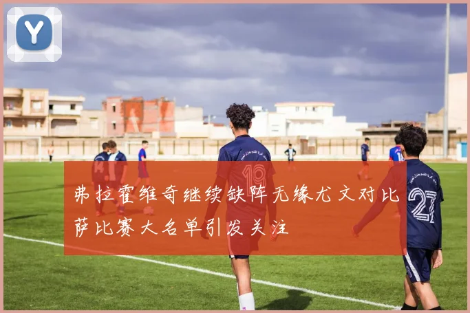 弗拉霍维奇继续缺阵无缘尤文对比萨比赛大名单引发关注