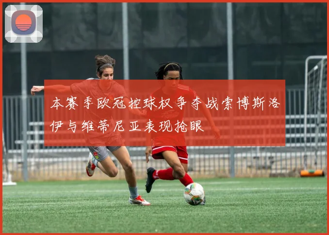 本赛季欧冠控球权争夺战索博斯洛伊与维蒂尼亚表现抢眼