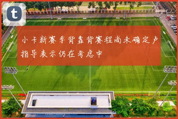 小卡新赛季背靠背赛程尚未确定卢指导表示仍在考虑中