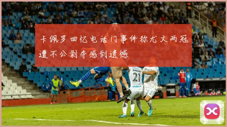 卡佩罗回忆电话门事件称尤文两冠遭不公剥夺感到遗憾