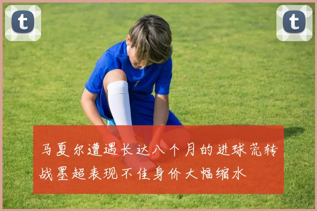 马夏尔遭遇长达八个月的进球荒转战墨超表现不佳身价大幅缩水