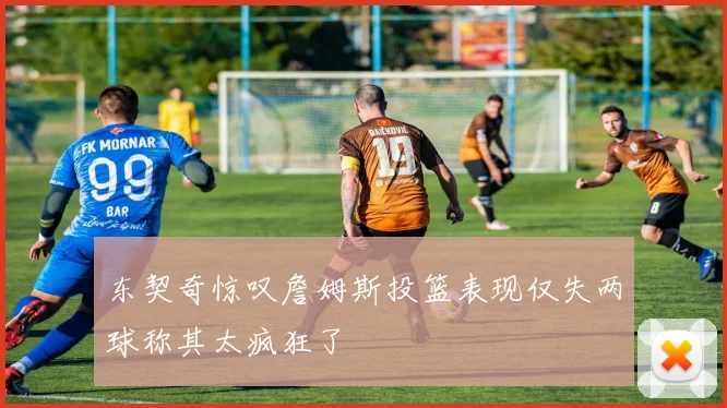 东契奇惊叹詹姆斯投篮表现仅失两球称其太疯狂了