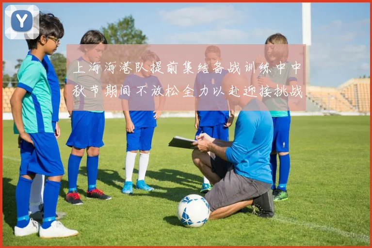 上海海港队提前集结备战训练中中秋节期间不放松全力以赴迎接挑战