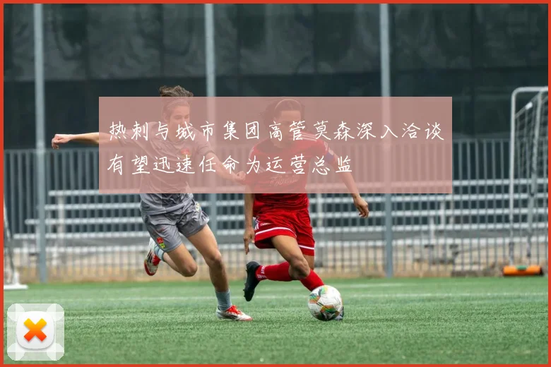 热刺与城市集团高管莫森深入洽谈有望迅速任命为运营总监