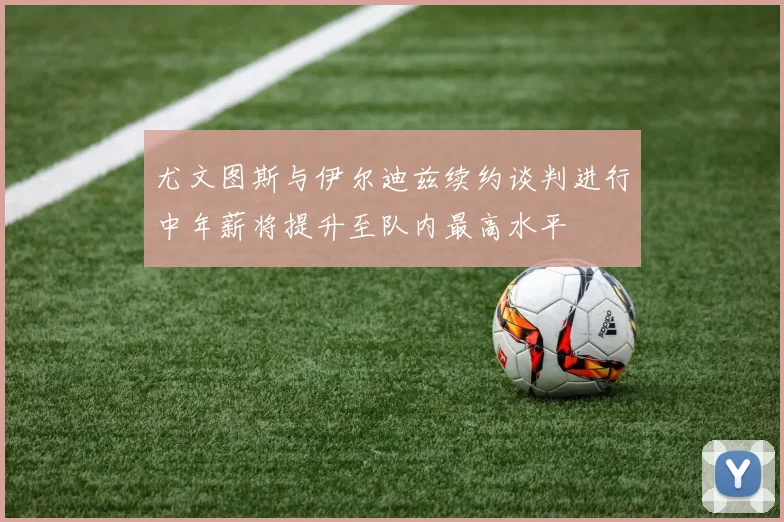 尤文图斯与伊尔迪兹续约谈判进行中年薪将提升至队内最高水平