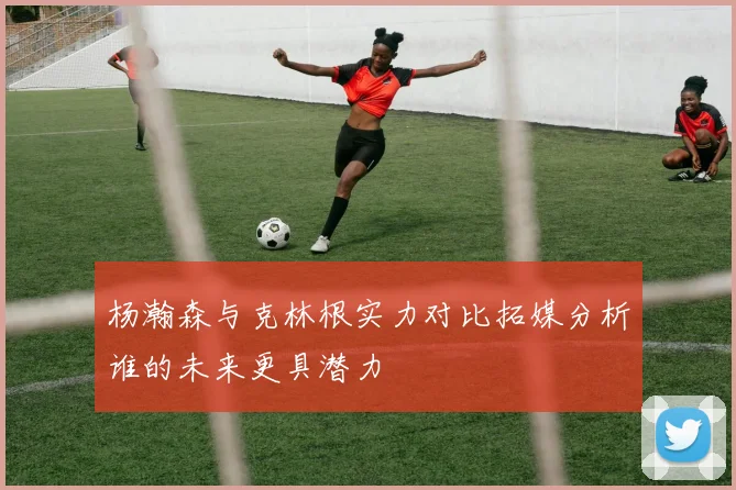 杨瀚森与克林根实力对比拓媒分析谁的未来更具潜力